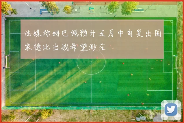 法媒称姆巴佩预计五月中旬复出国家德比出战希望渺茫