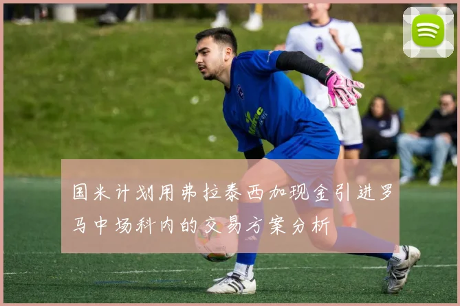 国米计划用弗拉泰西加现金引进罗马中场科内的交易方案分析