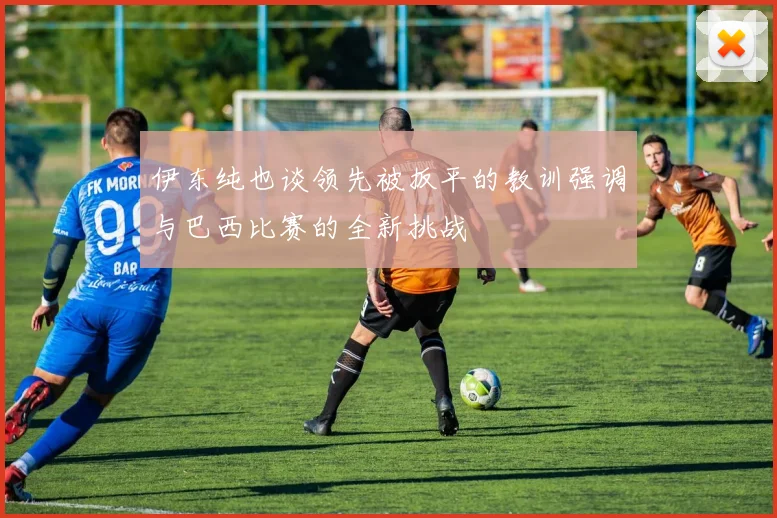 伊东纯也谈领先被扳平的教训强调与巴西比赛的全新挑战