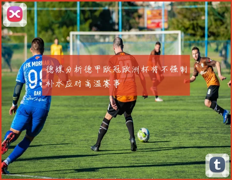 德媒分析德甲欧冠欧洲杯将不强制补水应对高温赛事