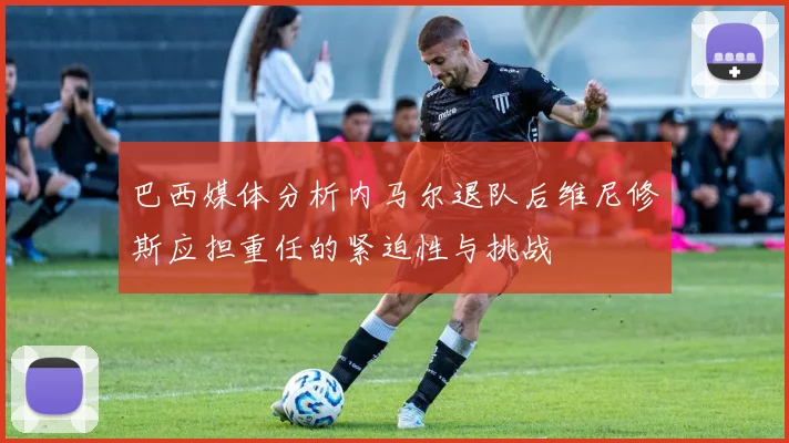 巴西媒体分析内马尔退队后维尼修斯应担重任的紧迫性与挑战