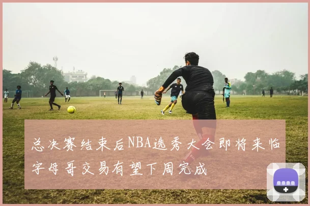 总决赛结束后NBA选秀大会即将来临字母哥交易有望下周完成