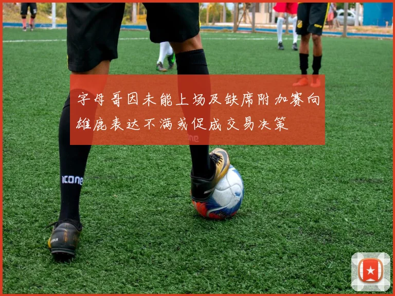字母哥因未能上场及缺席附加赛向雄鹿表达不满或促成交易决策
