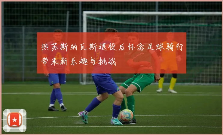 热苏斯纳瓦斯退役后怀念足球骑行带来新乐趣与挑战