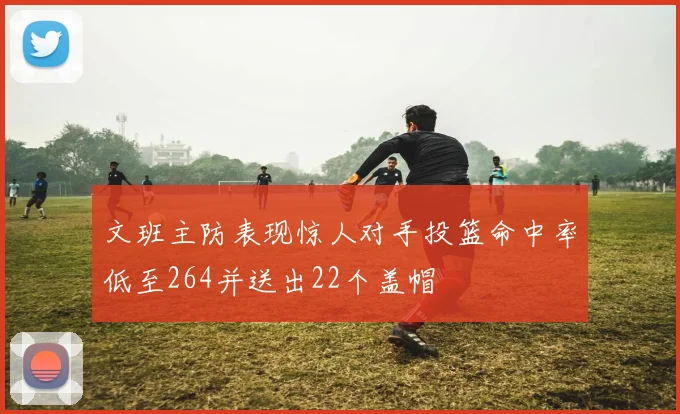 文班主防表现惊人对手投篮命中率低至264并送出22个盖帽