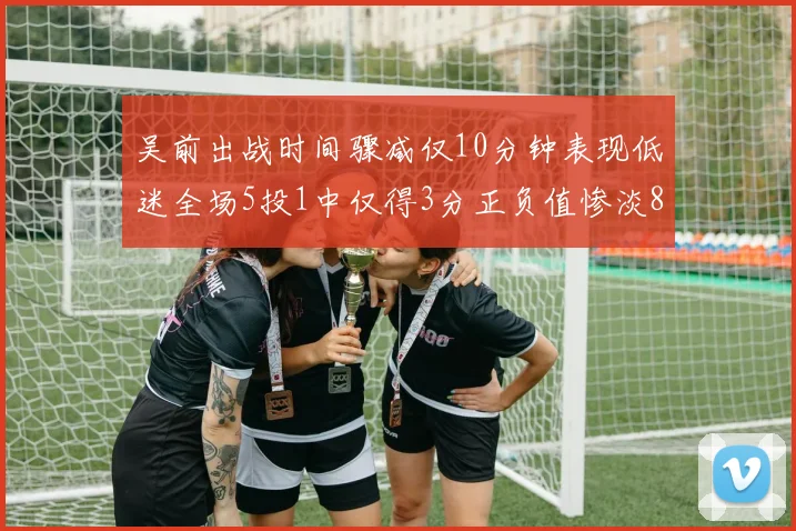 吴前出战时间骤减仅10分钟表现低迷全场5投1中仅得3分正负值惨淡8