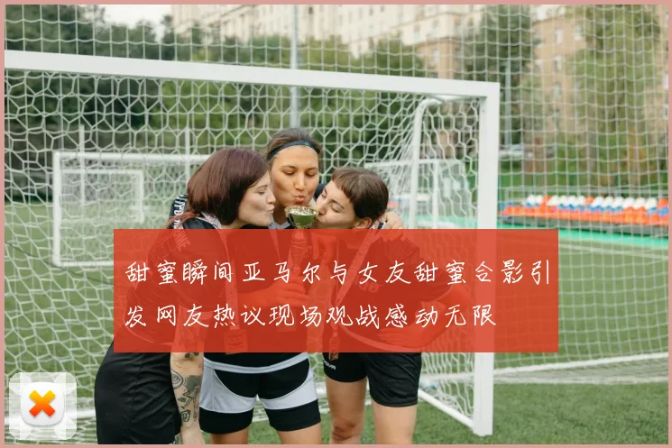 甜蜜瞬间亚马尔与女友甜蜜合影引发网友热议现场观战感动无限