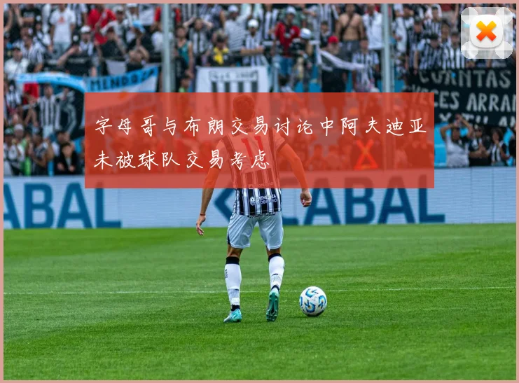 字母哥与布朗交易讨论中阿夫迪亚未被球队交易考虑