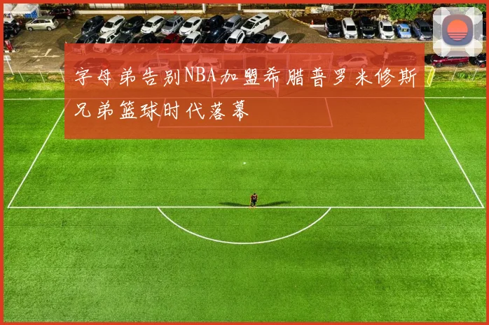 字母弟告别NBA加盟希腊普罗米修斯兄弟篮球时代落幕