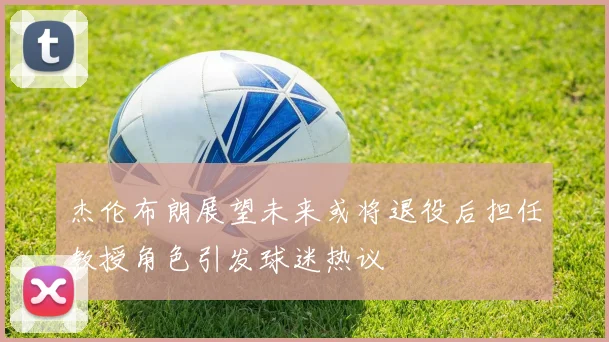 杰伦布朗展望未来或将退役后担任教授角色引发球迷热议