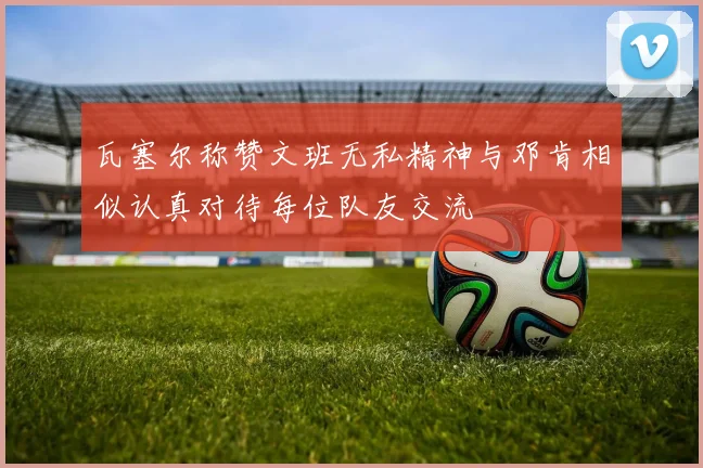 瓦塞尔称赞文班无私精神与邓肯相似认真对待每位队友交流