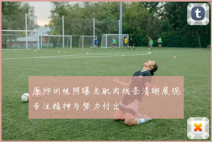 原帅训练照曝光肌肉线条清晰展现专注精神与努力付出