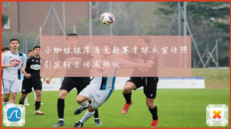小蜘蛛缺席马竞新赛季球衣宣传照引发转会传闻热议