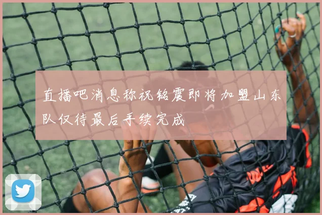 直播吧消息称祝铭震即将加盟山东队仅待最后手续完成